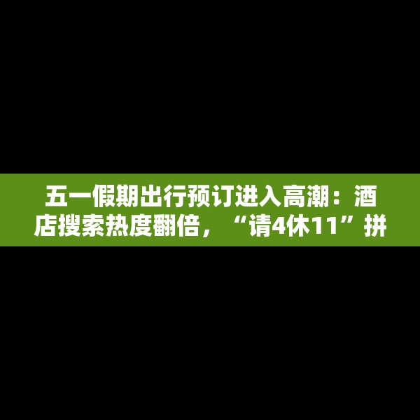 五一假期出行预订进入高潮：酒店搜索热度翻倍，“请4休11”拼假带动长线游