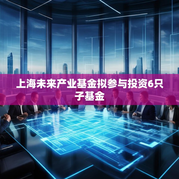 上海未来产业基金拟参与投资6只子基金