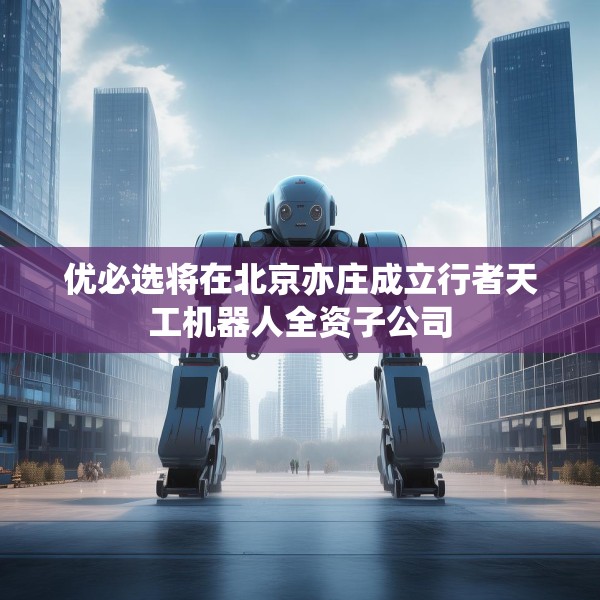 优必选将在北京亦庄成立行者天工机器人全资子公司
