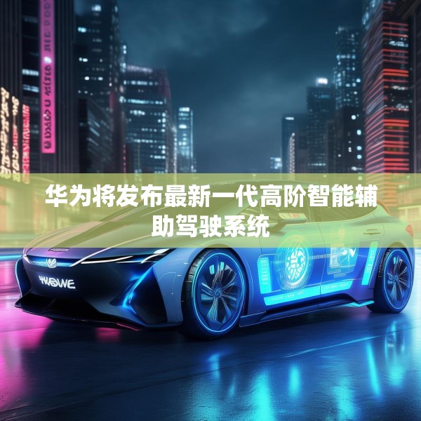 华为将发布最新一代高阶智能辅助驾驶系统