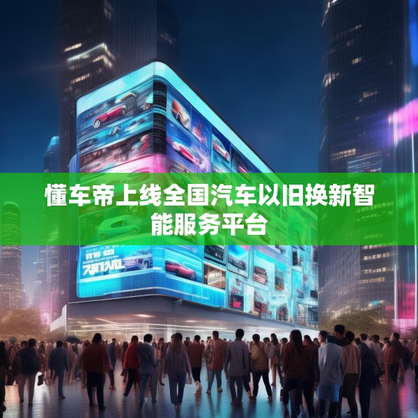 懂车帝上线全国汽车以旧换新智能服务平台