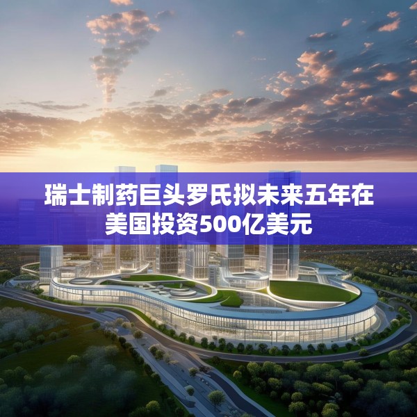 瑞士制药巨头罗氏拟未来五年在美国投资500亿美元