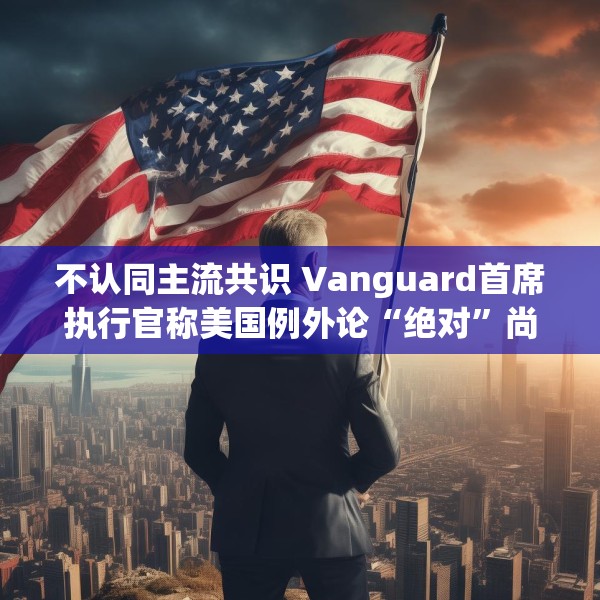 不认同主流共识 Vanguard首席执行官称美国例外论“绝对”尚未见顶