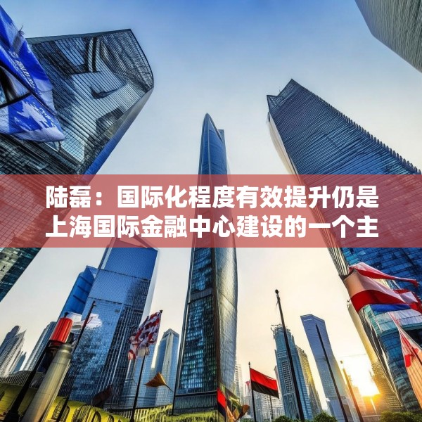 陆磊：国际化程度有效提升仍是上海国际金融中心建设的一个主要方向