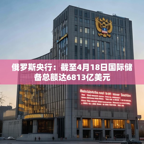 俄罗斯央行：截至4月18日国际储备总额达6813亿美元