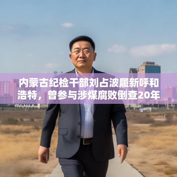 内蒙古纪检干部刘占波履新呼和浩特，曾参与涉煤腐败倒查20年工作