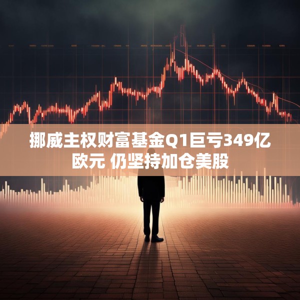 挪威主权财富基金Q1巨亏349亿欧元 仍坚持加仓美股