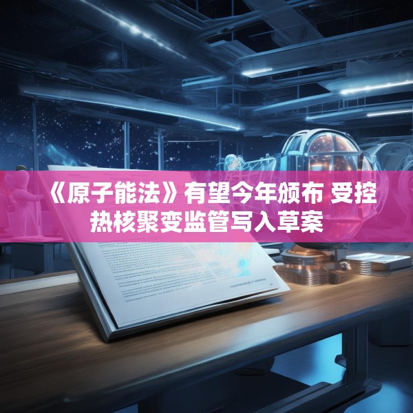 《原子能法》有望今年颁布 受控热核聚变监管写入草案