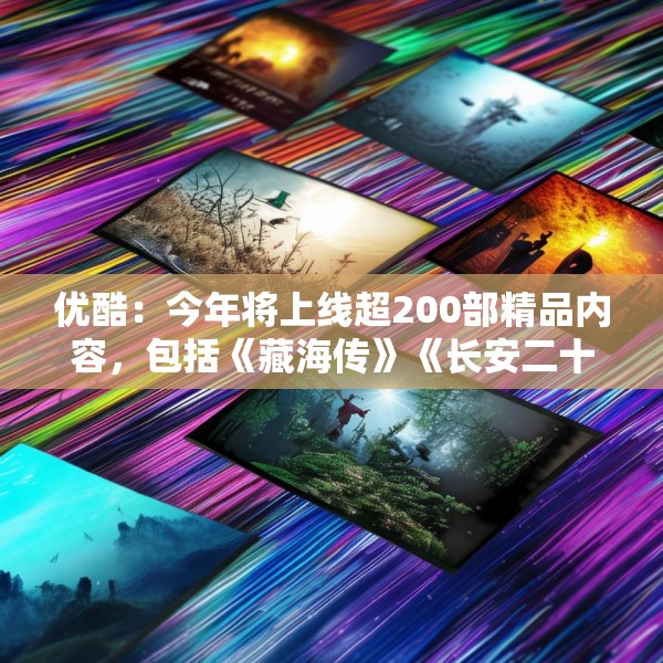 优酷：今年将上线超200部精品内容，包括《藏海传》《长安二十四计》等