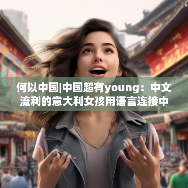 何以中国|中国超有young：中文流利的意大利女孩用语言连接中意文化