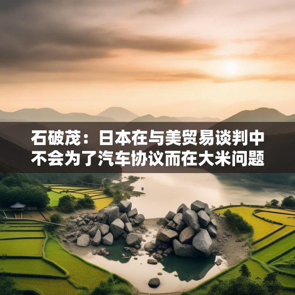 石破茂：日本在与美贸易谈判中不会为了汽车协议而在大米问题上牺牲