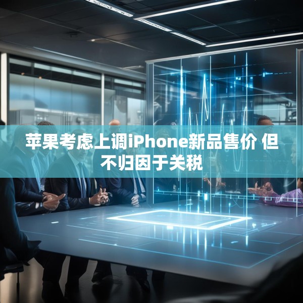 苹果考虑上调iPhone新品售价 但不归因于关税