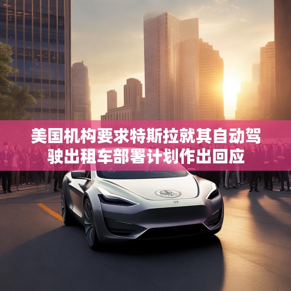 美国机构要求特斯拉就其自动驾驶出租车部署计划作出回应