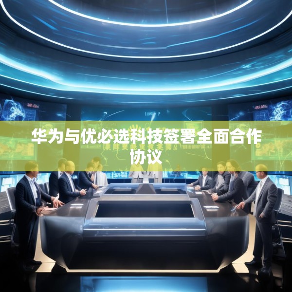 华为与优必选科技签署全面合作协议