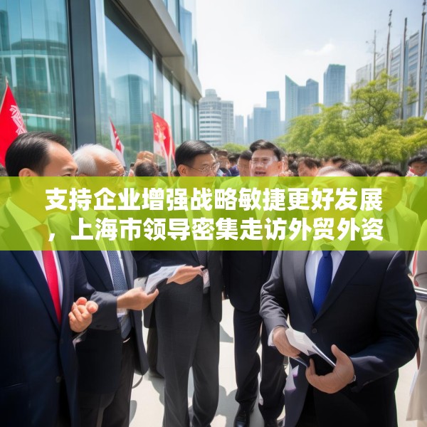 支持企业增强战略敏捷更好发展，上海市领导密集走访外贸外资企业