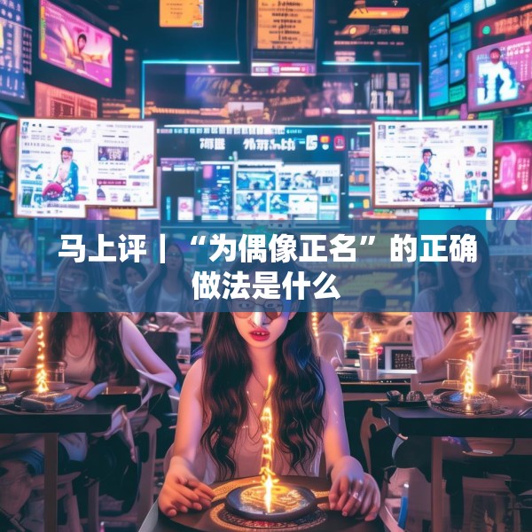 马上评｜“为偶像正名”的正确做法是什么