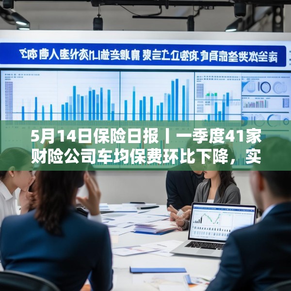 5月14日保险日报丨一季度41家财险公司车均保费环比下降，实探分红险市场，机构火力全开客户持观望态度