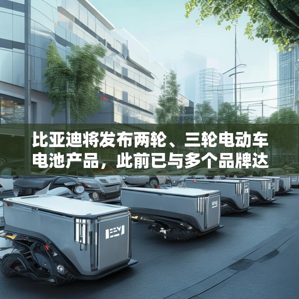 比亚迪将发布两轮、三轮电动车电池产品，此前已与多个品牌达成合作