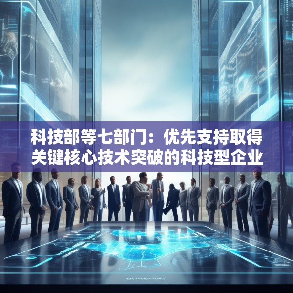 科技部等七部门：优先支持取得关键核心技术突破的科技型企业上市融资