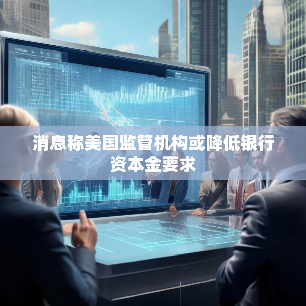 消息称美国监管机构或降低银行资本金要求