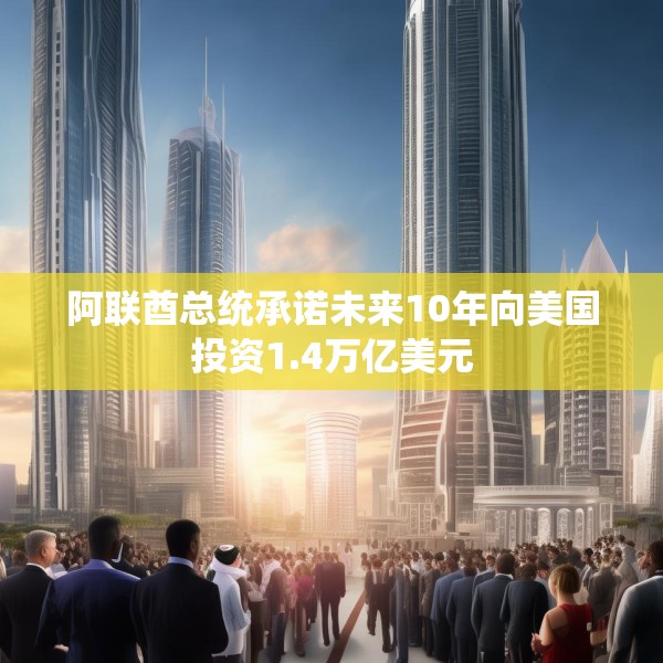 阿联酋总统承诺未来10年向美国投资1.4万亿美元