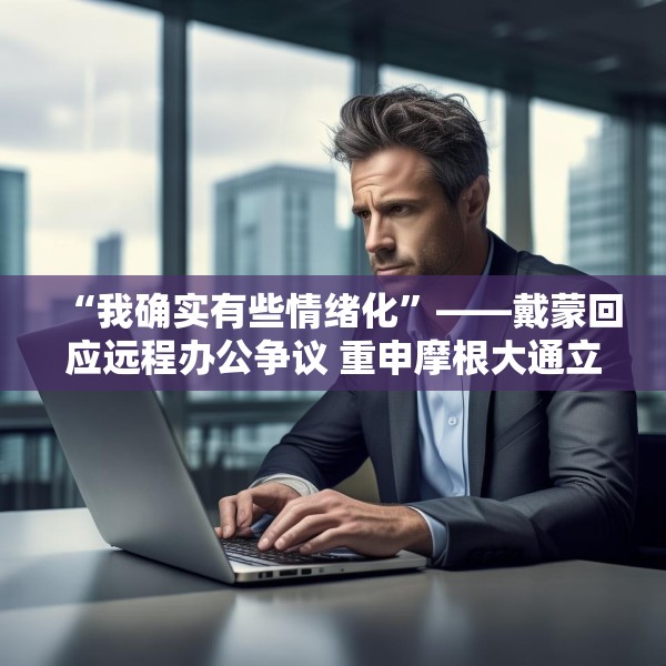 “我确实有些情绪化”——戴蒙回应远程办公争议 重申摩根大通立场不变
