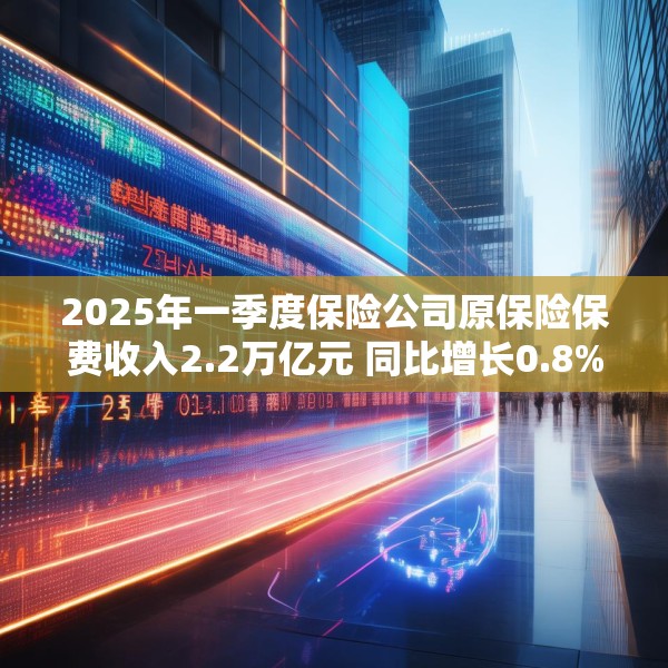 2025年一季度保险公司原保险保费收入2.2万亿元 同比增长0.8%