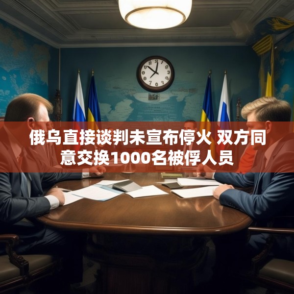 俄乌直接谈判未宣布停火 双方同意交换1000名被俘人员