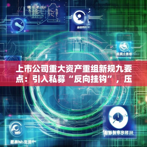 上市公司重大资产重组新规九要点：引入私募“反向挂钩”，压缩审核流程