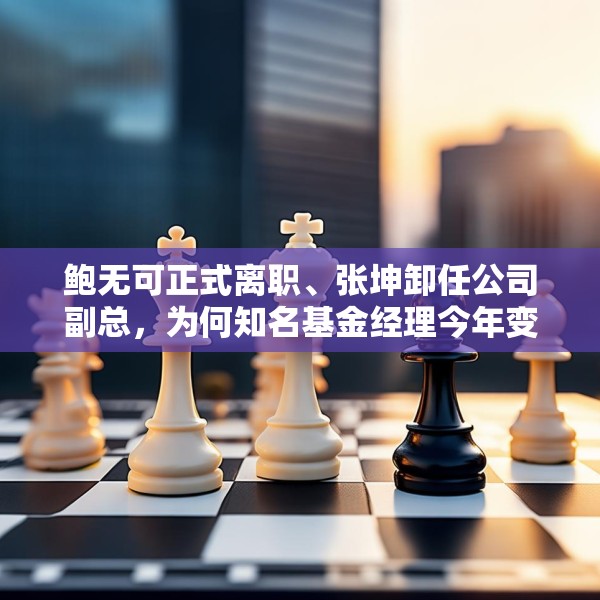 鲍无可正式离职、张坤卸任公司副总，为何知名基金经理今年变动频频？