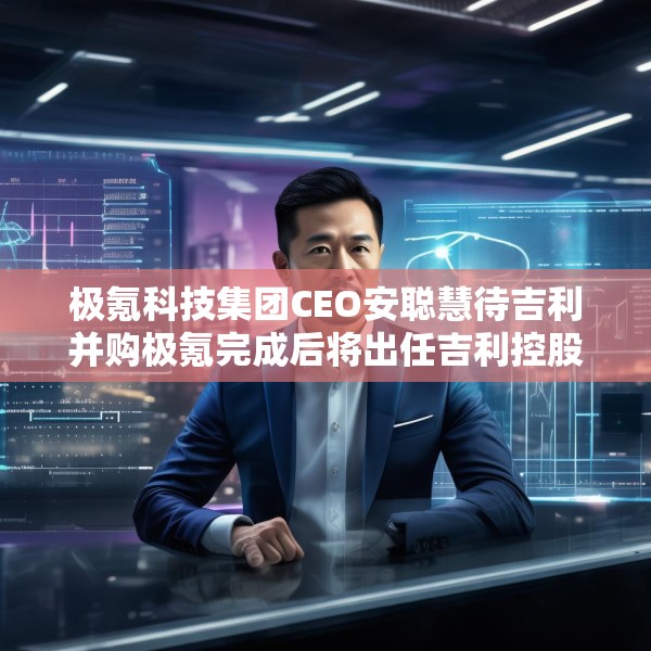 极氪科技集团CEO安聪慧待吉利并购极氪完成后将出任吉利控股集团CEO