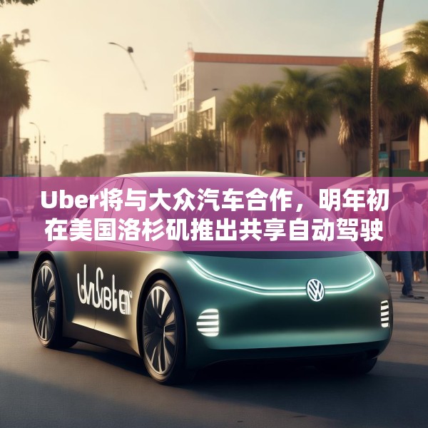Uber将与大众汽车合作，明年初在美国洛杉矶推出共享自动驾驶服务