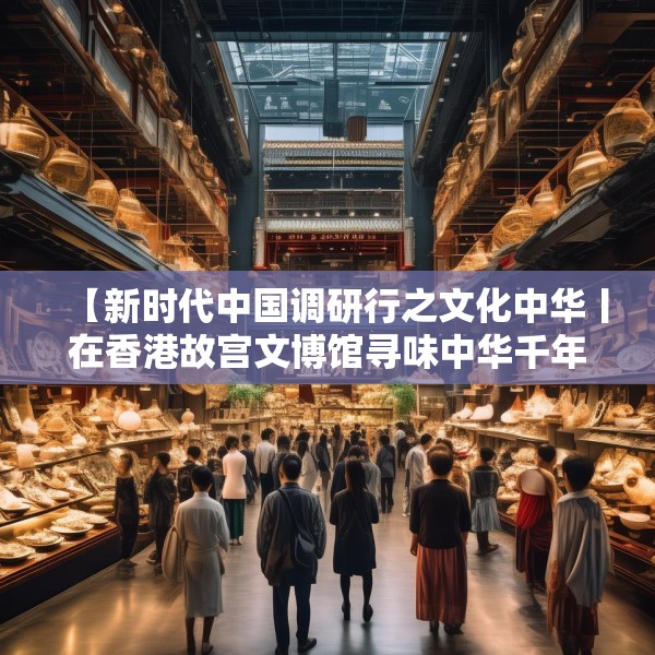 【新时代中国调研行之文化中华丨在香港故宫文博馆寻味中华千年食韵】
