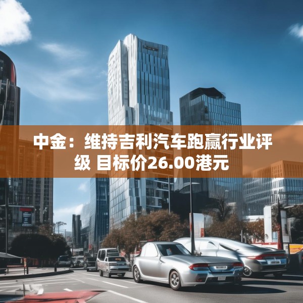 中金：维持吉利汽车跑赢行业评级 目标价26.00港元