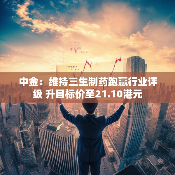 中金：维持三生制药跑赢行业评级 升目标价至21.10港元