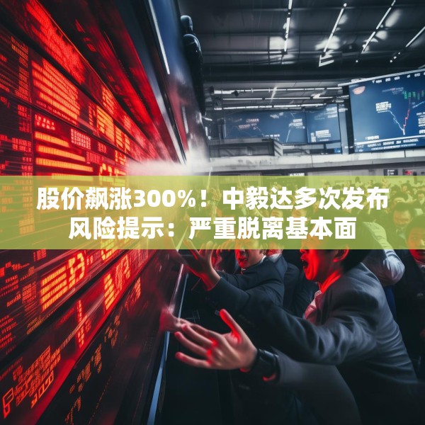 股价飙涨300%！中毅达多次发布风险提示：严重脱离基本面