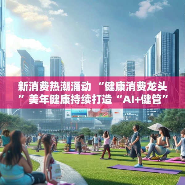 新消费热潮涌动 “健康消费龙头”美年健康持续打造“AI+健管”新生态