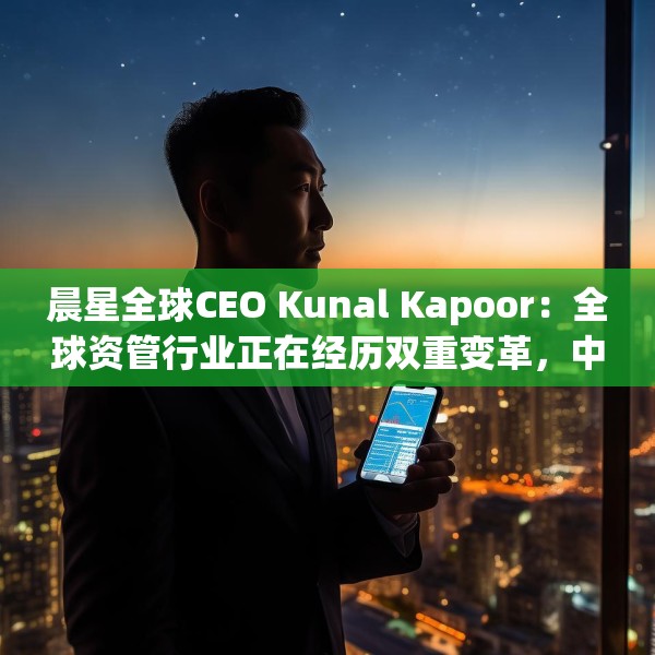 晨星全球CEO Kunal Kapoor：全球资管行业正在经历双重变革，中国公募基金已为全球投资生态的重要支柱