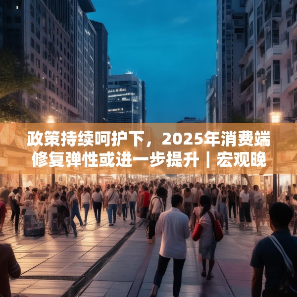 政策持续呵护下，2025年消费端修复弹性或进一步提升｜宏观晚6点
