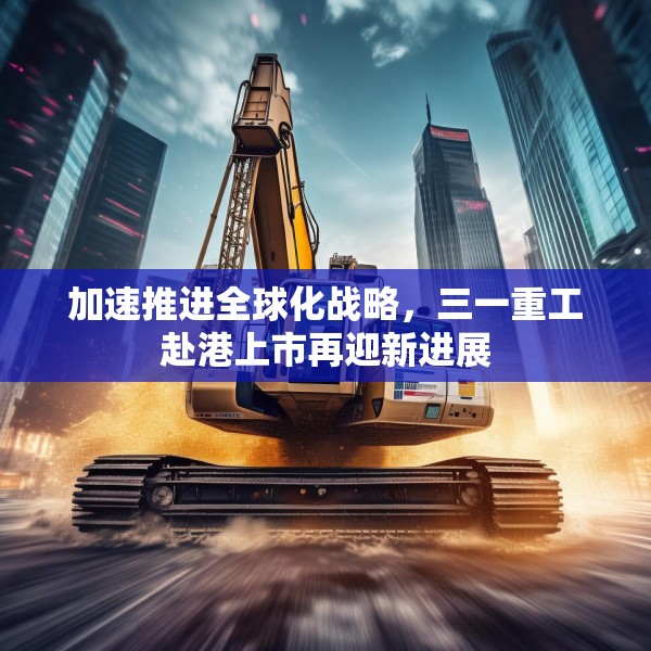 加速推进全球化战略，三一重工赴港上市再迎新进展