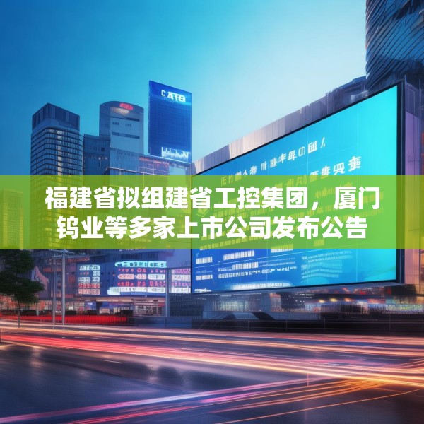 福建省拟组建省工控集团，厦门钨业等多家上市公司发布公告