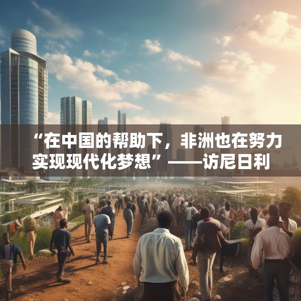 “在中国的帮助下，非洲也在努力实现现代化梦想”——访尼日利亚尼中全面战略伙伴关系总干事特格贝