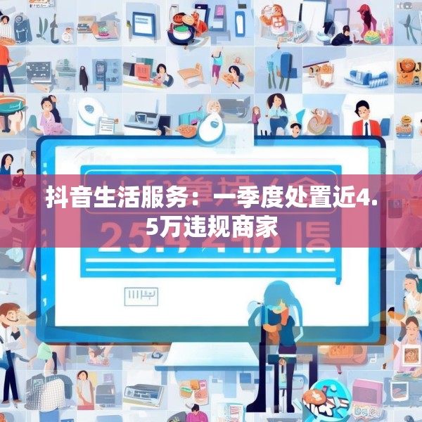 抖音生活服务：一季度处置近4.5万违规商家