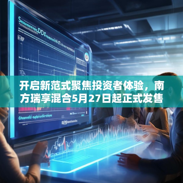 开启新范式聚焦投资者体验，南方瑞享混合5月27日起正式发售