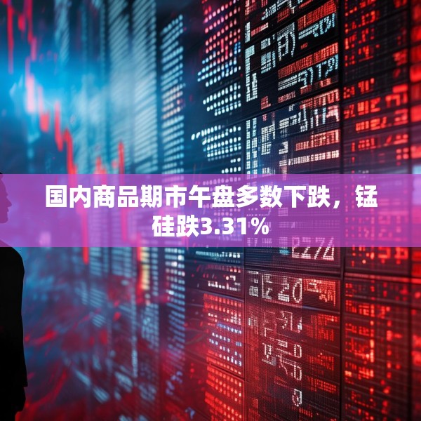 国内商品期市午盘多数下跌，锰硅跌3.31%