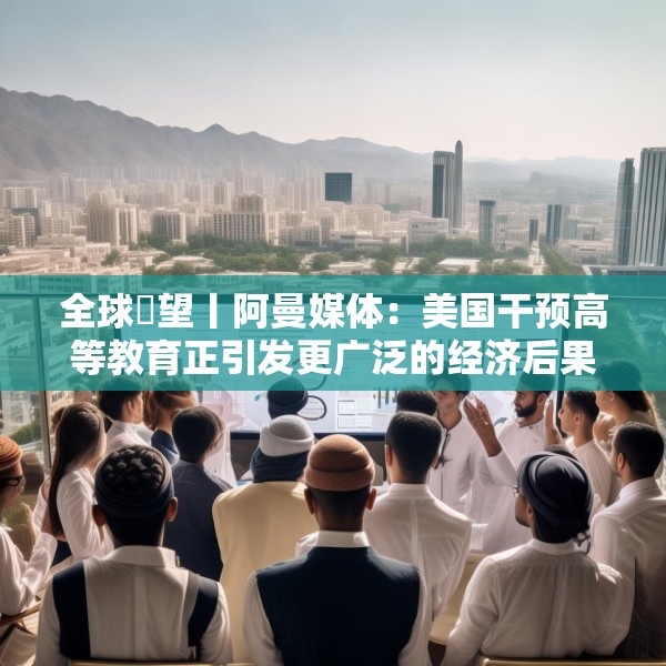全球瞭望丨阿曼媒体：美国干预高等教育正引发更广泛的经济后果