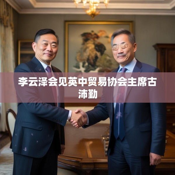 李云泽会见英中贸易协会主席古沛勤