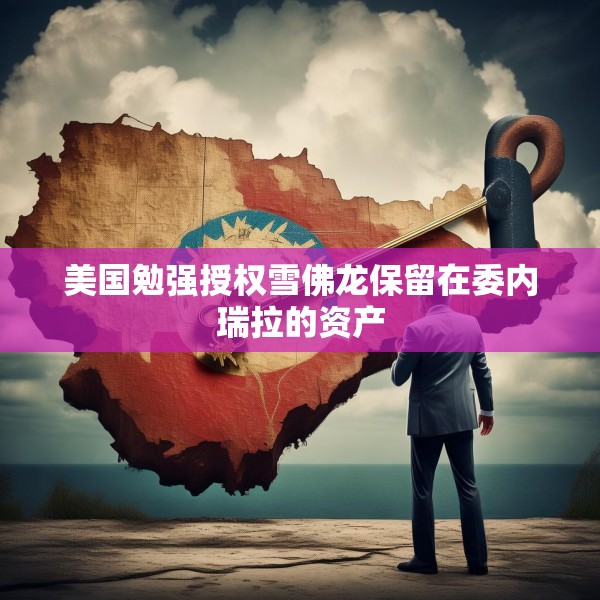 美国勉强授权雪佛龙保留在委内瑞拉的资产