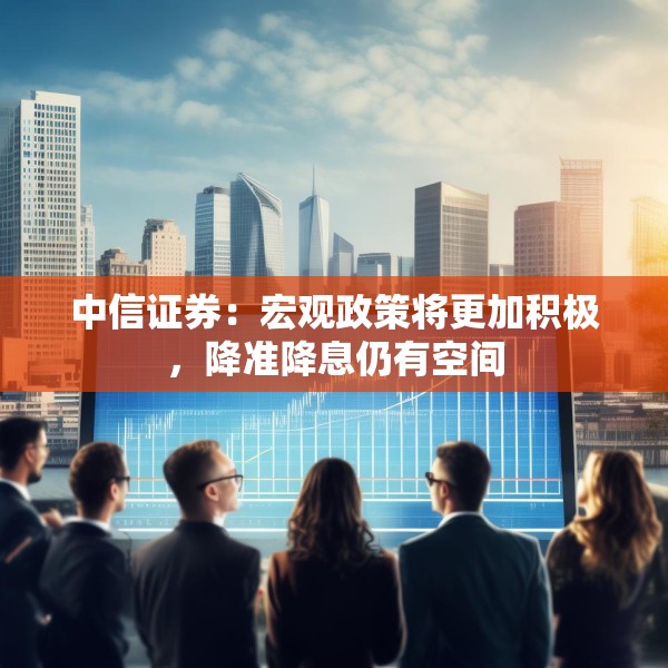 中信证券：宏观政策将更加积极，降准降息仍有空间