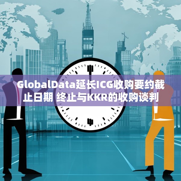 GlobalData延长ICG收购要约截止日期 终止与KKR的收购谈判
